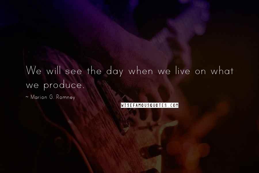 Marion G. Romney Quotes: We will see the day when we live on what we produce.