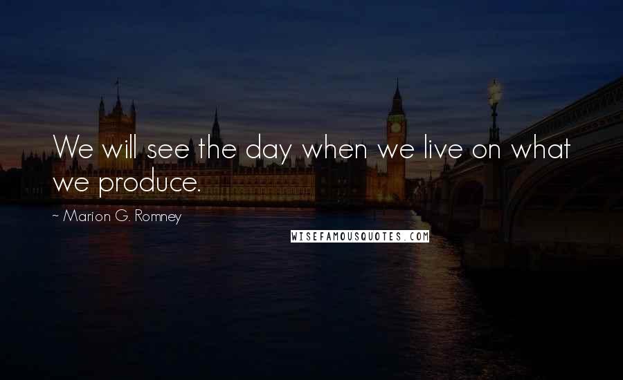 Marion G. Romney Quotes: We will see the day when we live on what we produce.