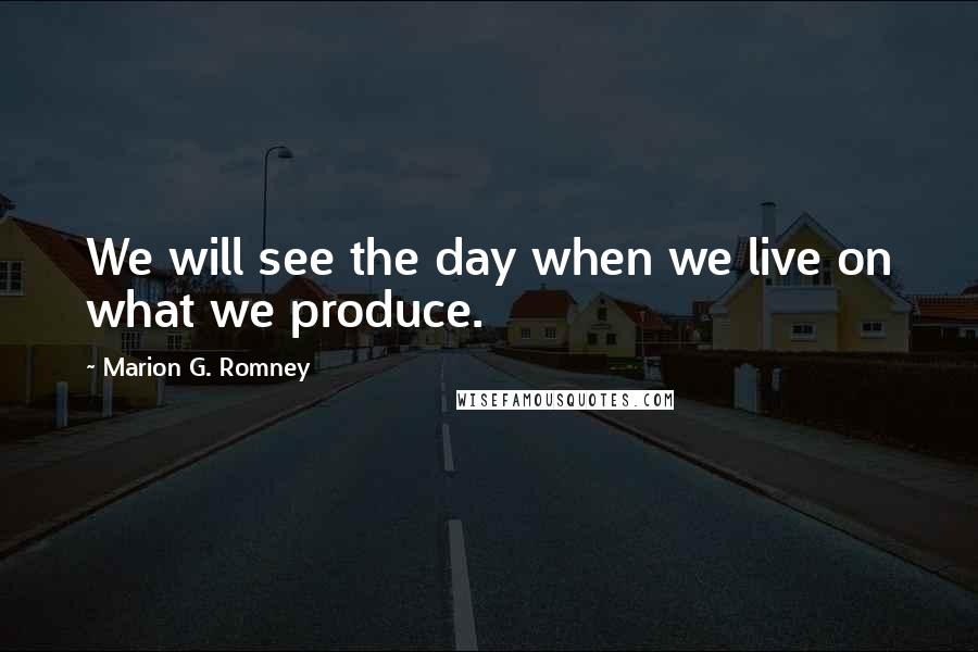 Marion G. Romney Quotes: We will see the day when we live on what we produce.
