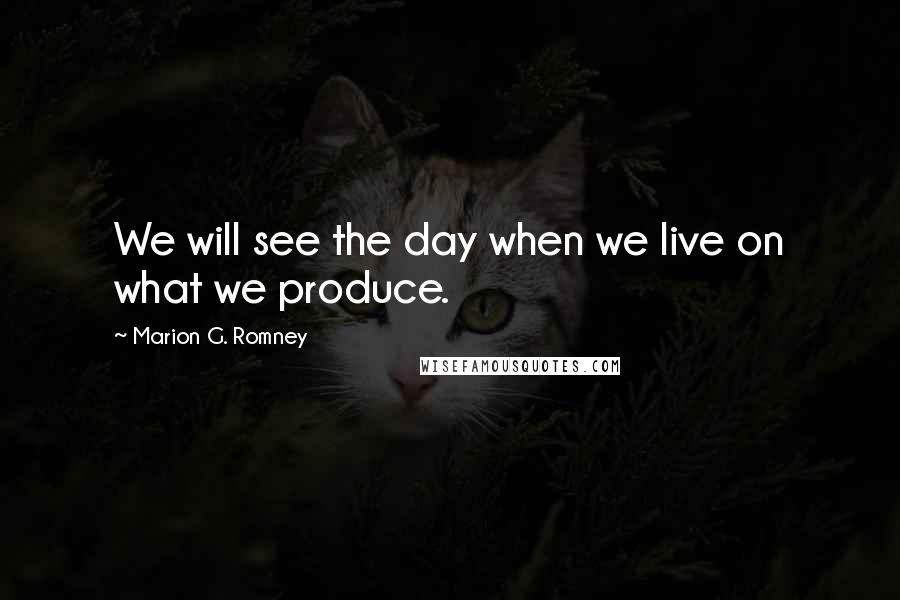 Marion G. Romney Quotes: We will see the day when we live on what we produce.