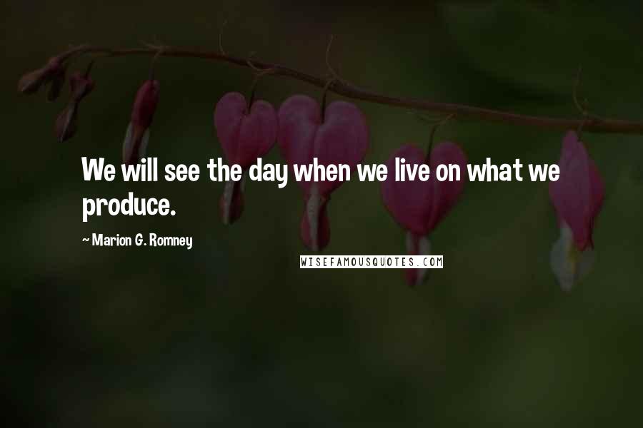 Marion G. Romney Quotes: We will see the day when we live on what we produce.