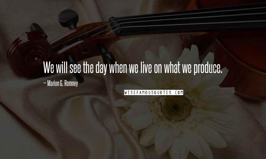 Marion G. Romney Quotes: We will see the day when we live on what we produce.
