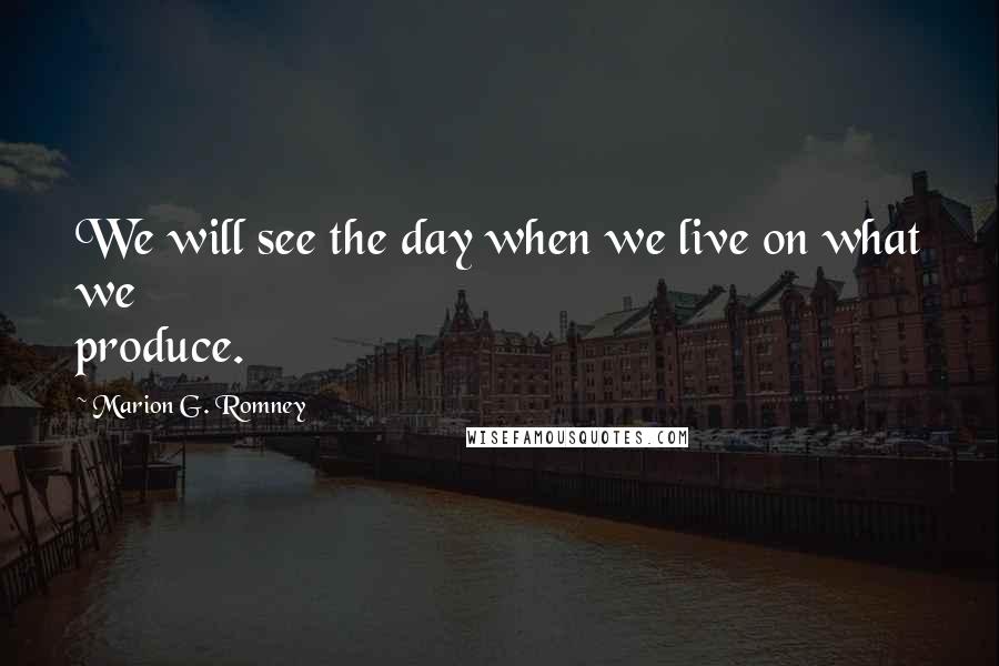 Marion G. Romney Quotes: We will see the day when we live on what we produce.