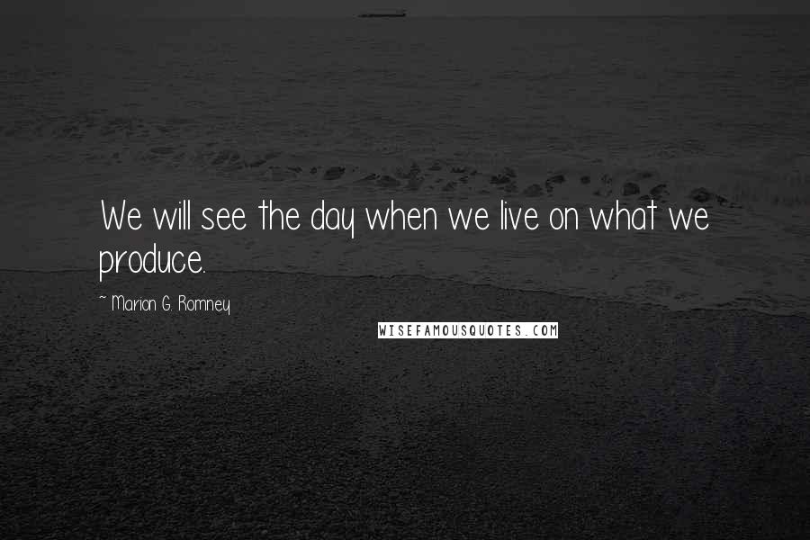 Marion G. Romney Quotes: We will see the day when we live on what we produce.