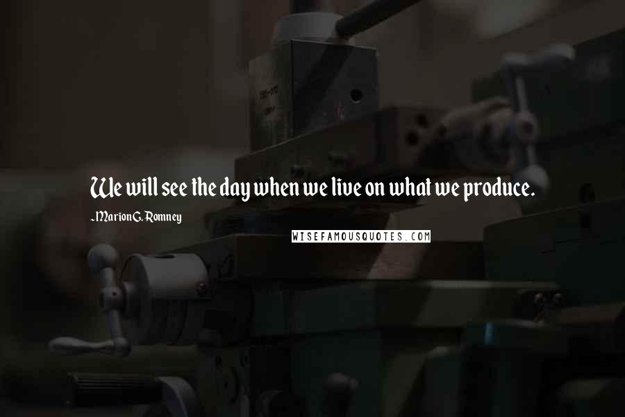 Marion G. Romney Quotes: We will see the day when we live on what we produce.