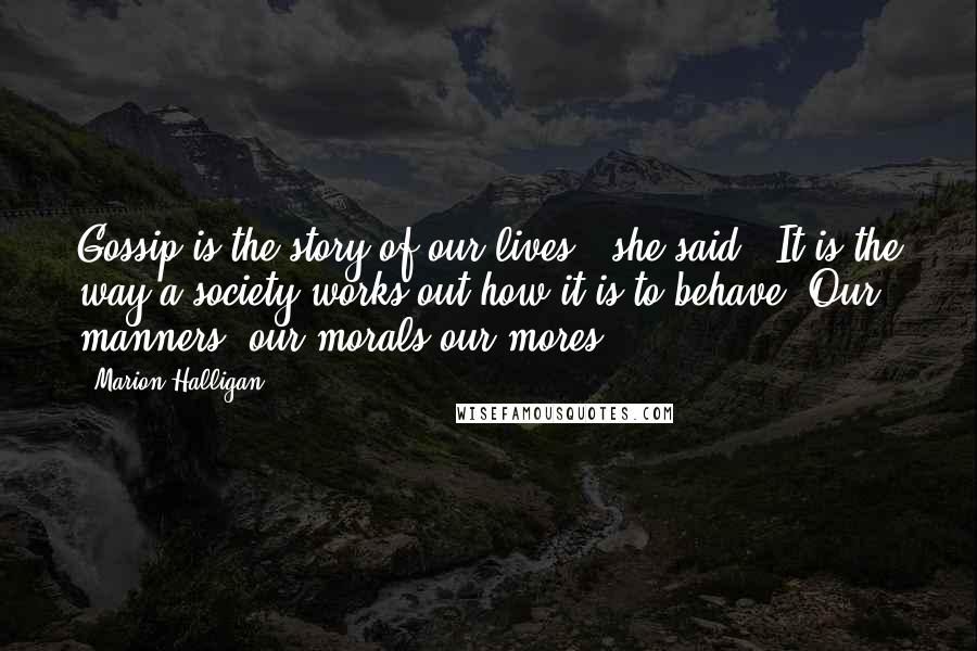 Marion Halligan Quotes: Gossip is the story of our lives," she said.''It is the way a society works out how it is to behave. Our manners, our morals,our mores