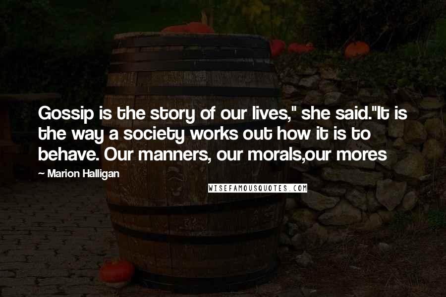 Marion Halligan Quotes: Gossip is the story of our lives," she said.''It is the way a society works out how it is to behave. Our manners, our morals,our mores