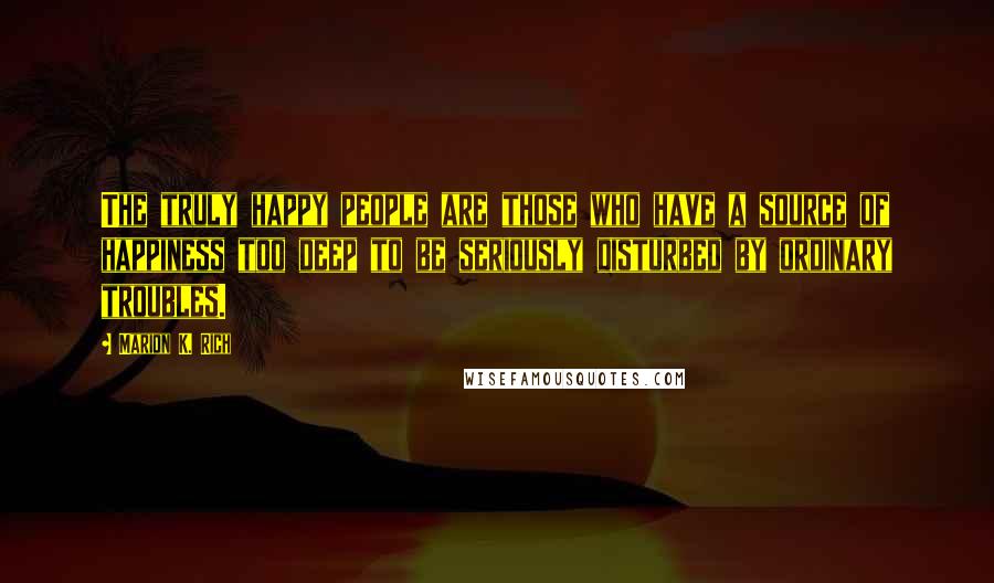 Marion K. Rich Quotes: The truly happy people are those who have a source of happiness too deep to be seriously disturbed by ordinary troubles.