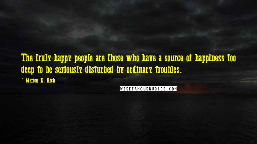 Marion K. Rich Quotes: The truly happy people are those who have a source of happiness too deep to be seriously disturbed by ordinary troubles.