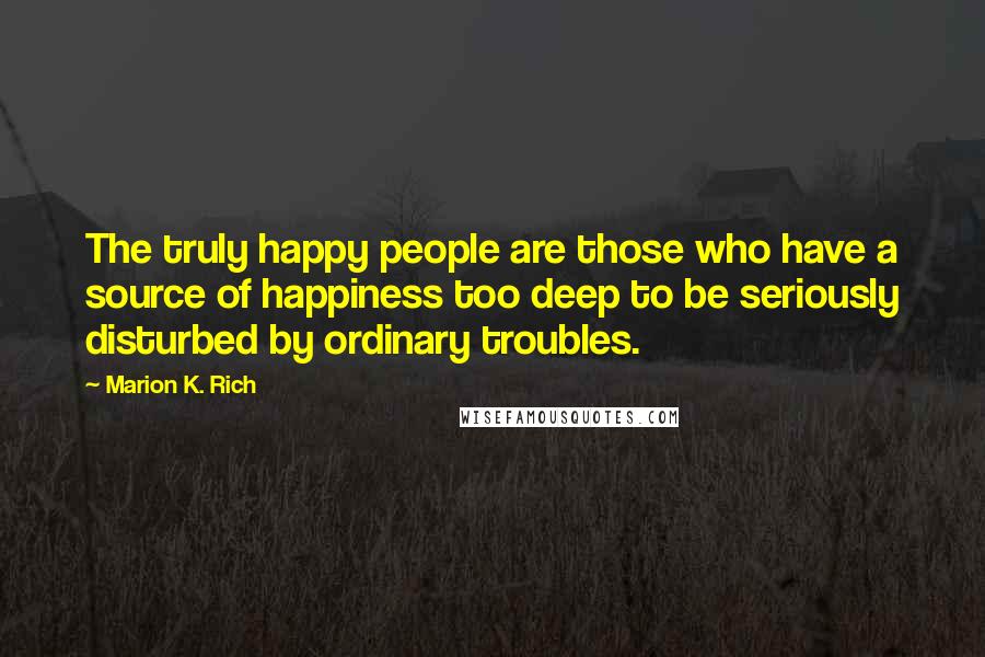 Marion K. Rich Quotes: The truly happy people are those who have a source of happiness too deep to be seriously disturbed by ordinary troubles.