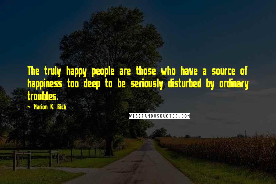 Marion K. Rich Quotes: The truly happy people are those who have a source of happiness too deep to be seriously disturbed by ordinary troubles.