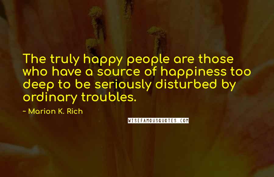 Marion K. Rich Quotes: The truly happy people are those who have a source of happiness too deep to be seriously disturbed by ordinary troubles.
