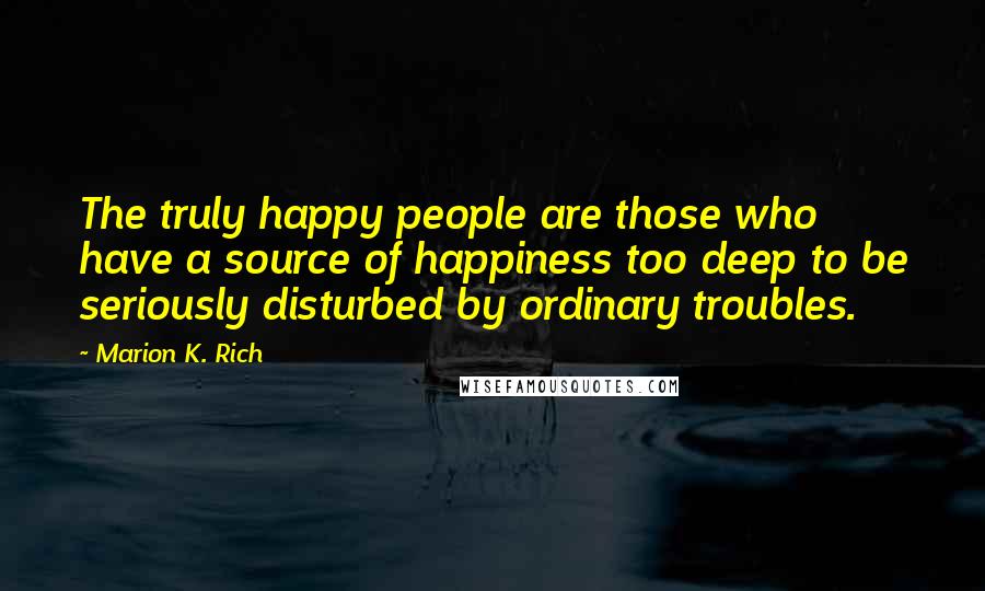 Marion K. Rich Quotes: The truly happy people are those who have a source of happiness too deep to be seriously disturbed by ordinary troubles.