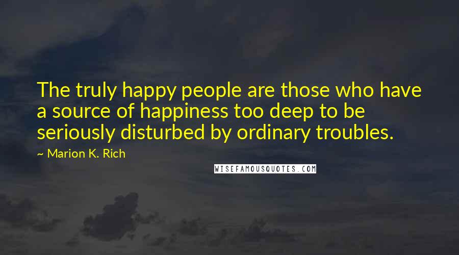 Marion K. Rich Quotes: The truly happy people are those who have a source of happiness too deep to be seriously disturbed by ordinary troubles.