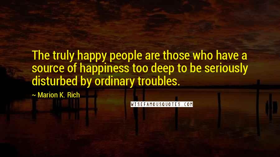 Marion K. Rich Quotes: The truly happy people are those who have a source of happiness too deep to be seriously disturbed by ordinary troubles.