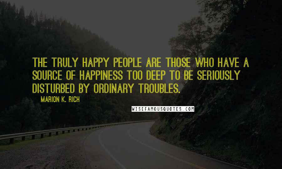 Marion K. Rich Quotes: The truly happy people are those who have a source of happiness too deep to be seriously disturbed by ordinary troubles.
