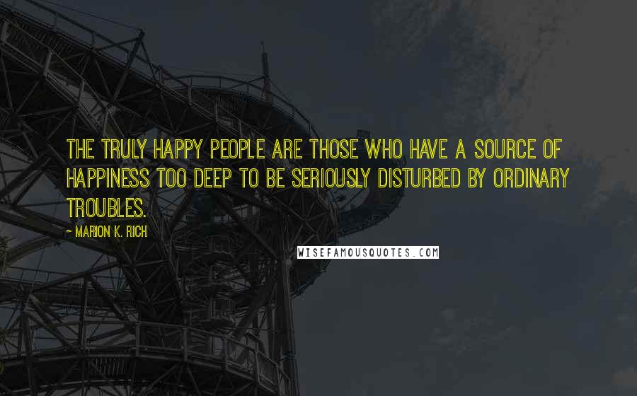 Marion K. Rich Quotes: The truly happy people are those who have a source of happiness too deep to be seriously disturbed by ordinary troubles.