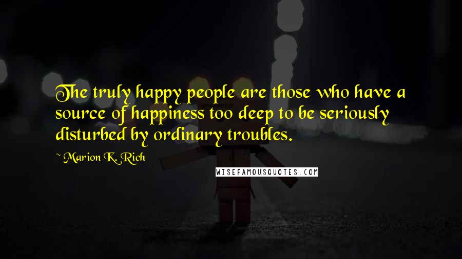Marion K. Rich Quotes: The truly happy people are those who have a source of happiness too deep to be seriously disturbed by ordinary troubles.
