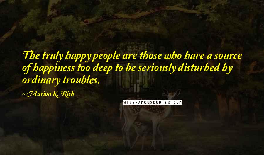 Marion K. Rich Quotes: The truly happy people are those who have a source of happiness too deep to be seriously disturbed by ordinary troubles.