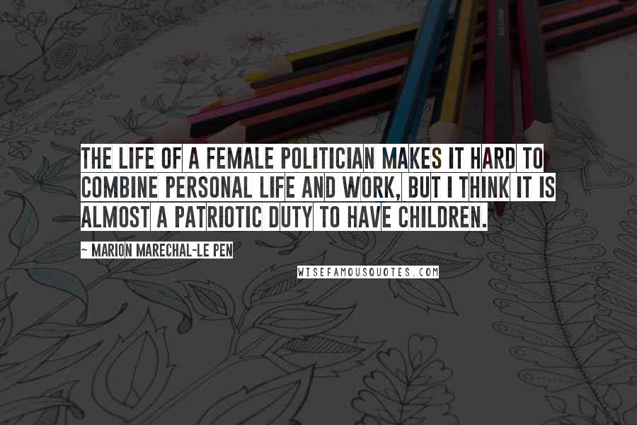 Marion Marechal-Le Pen Quotes: The life of a female politician makes it hard to combine personal life and work, but I think it is almost a patriotic duty to have children.