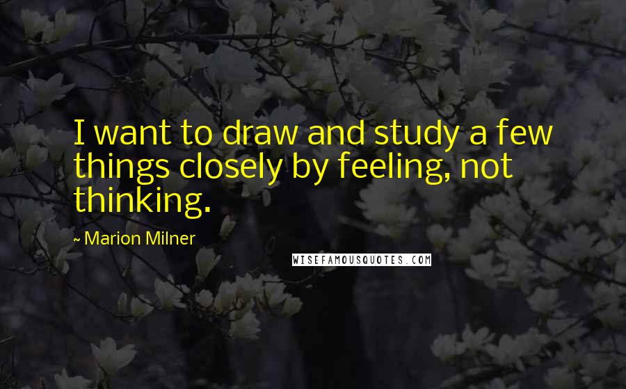 Marion Milner Quotes: I want to draw and study a few things closely by feeling, not thinking.