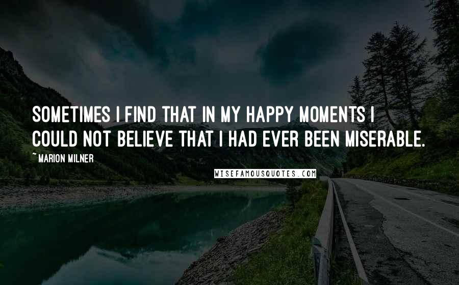 Marion Milner Quotes: Sometimes I find that in my happy moments I could not believe that I had ever been miserable.
