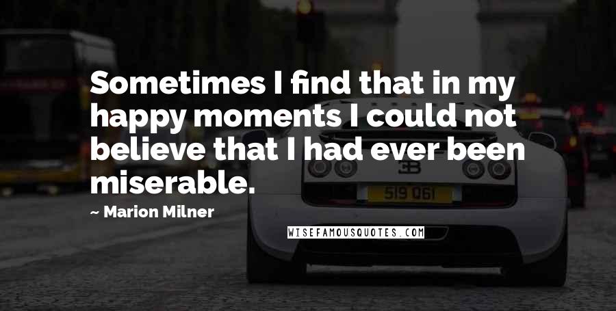 Marion Milner Quotes: Sometimes I find that in my happy moments I could not believe that I had ever been miserable.