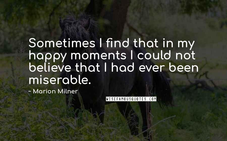 Marion Milner Quotes: Sometimes I find that in my happy moments I could not believe that I had ever been miserable.