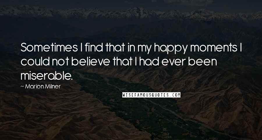 Marion Milner Quotes: Sometimes I find that in my happy moments I could not believe that I had ever been miserable.