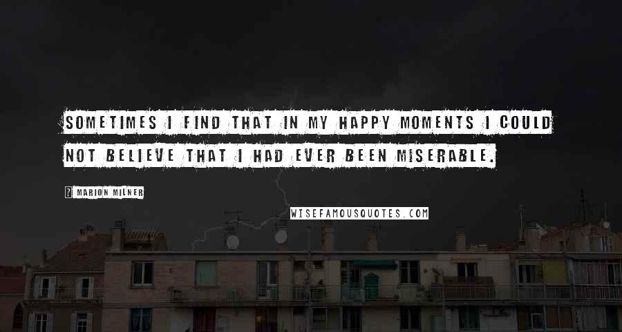 Marion Milner Quotes: Sometimes I find that in my happy moments I could not believe that I had ever been miserable.