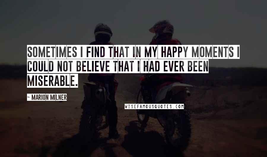 Marion Milner Quotes: Sometimes I find that in my happy moments I could not believe that I had ever been miserable.