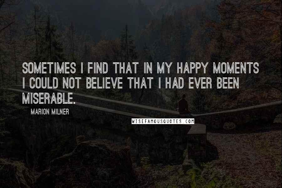 Marion Milner Quotes: Sometimes I find that in my happy moments I could not believe that I had ever been miserable.