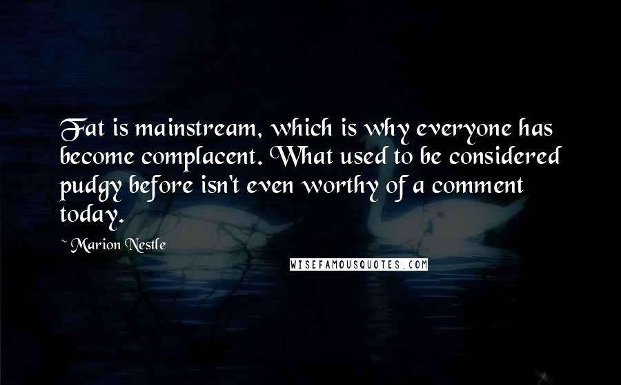 Marion Nestle Quotes: Fat is mainstream, which is why everyone has become complacent. What used to be considered pudgy before isn't even worthy of a comment today.