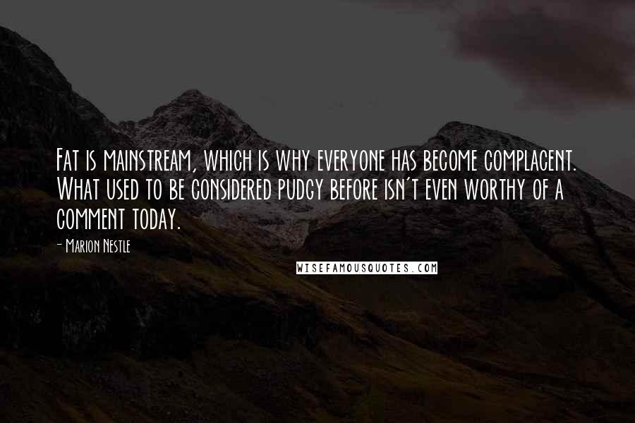 Marion Nestle Quotes: Fat is mainstream, which is why everyone has become complacent. What used to be considered pudgy before isn't even worthy of a comment today.