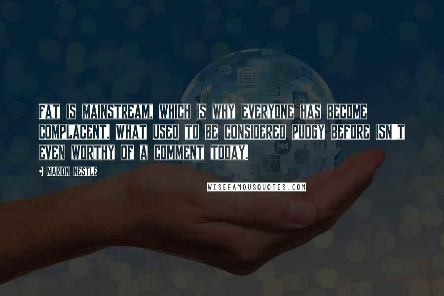 Marion Nestle Quotes: Fat is mainstream, which is why everyone has become complacent. What used to be considered pudgy before isn't even worthy of a comment today.