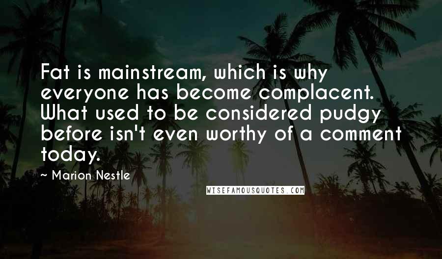 Marion Nestle Quotes: Fat is mainstream, which is why everyone has become complacent. What used to be considered pudgy before isn't even worthy of a comment today.