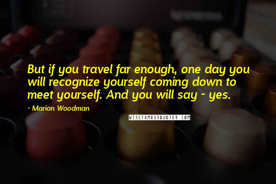 Marion Woodman Quotes: But if you travel far enough, one day you will recognize yourself coming down to meet yourself. And you will say - yes.