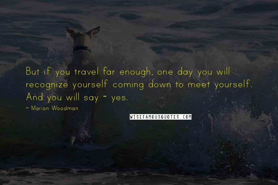 Marion Woodman Quotes: But if you travel far enough, one day you will recognize yourself coming down to meet yourself. And you will say - yes.