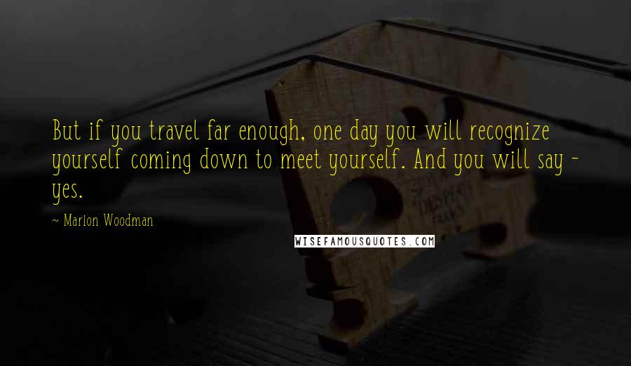 Marion Woodman Quotes: But if you travel far enough, one day you will recognize yourself coming down to meet yourself. And you will say - yes.