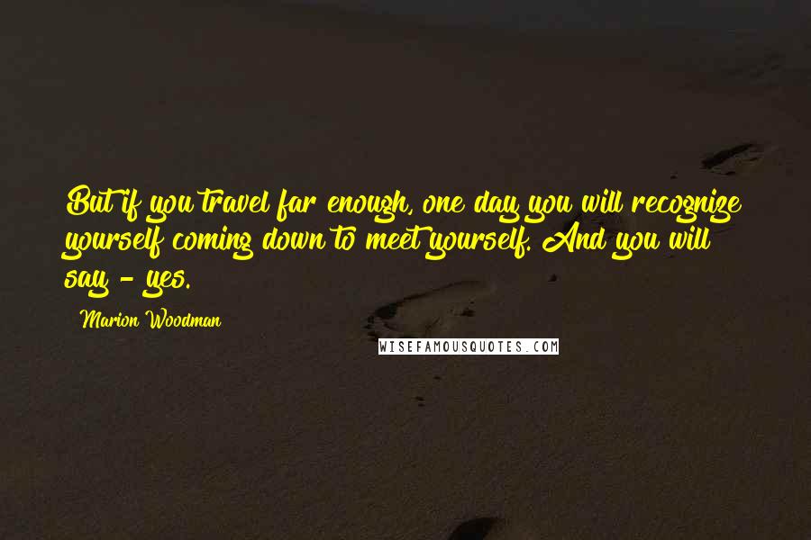 Marion Woodman Quotes: But if you travel far enough, one day you will recognize yourself coming down to meet yourself. And you will say - yes.