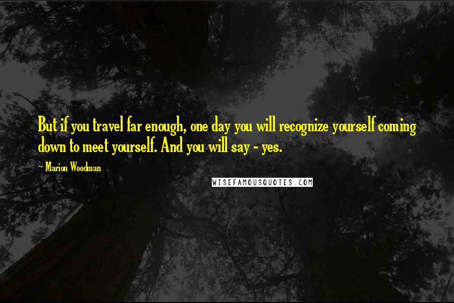 Marion Woodman Quotes: But if you travel far enough, one day you will recognize yourself coming down to meet yourself. And you will say - yes.