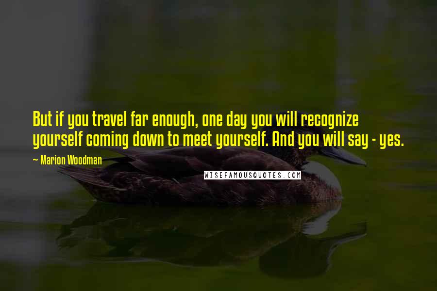 Marion Woodman Quotes: But if you travel far enough, one day you will recognize yourself coming down to meet yourself. And you will say - yes.