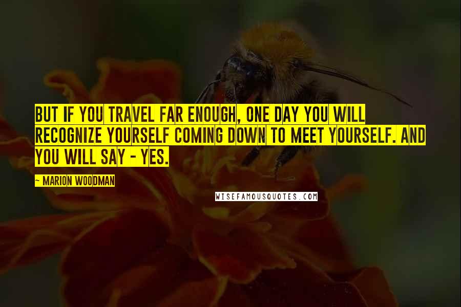 Marion Woodman Quotes: But if you travel far enough, one day you will recognize yourself coming down to meet yourself. And you will say - yes.