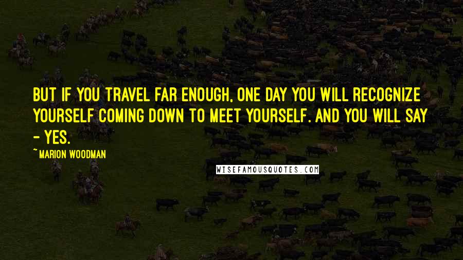 Marion Woodman Quotes: But if you travel far enough, one day you will recognize yourself coming down to meet yourself. And you will say - yes.