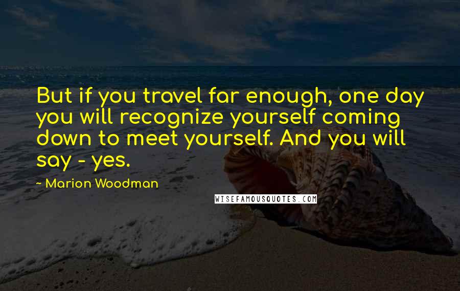 Marion Woodman Quotes: But if you travel far enough, one day you will recognize yourself coming down to meet yourself. And you will say - yes.