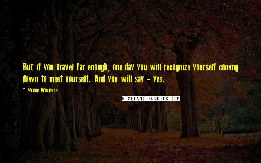 Marion Woodman Quotes: But if you travel far enough, one day you will recognize yourself coming down to meet yourself. And you will say - yes.