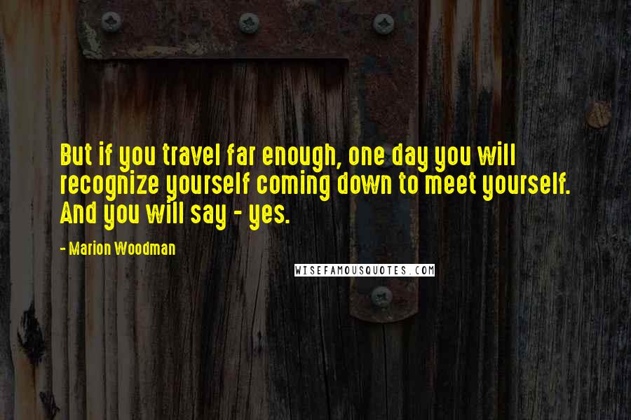 Marion Woodman Quotes: But if you travel far enough, one day you will recognize yourself coming down to meet yourself. And you will say - yes.