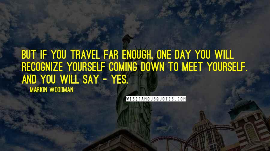 Marion Woodman Quotes: But if you travel far enough, one day you will recognize yourself coming down to meet yourself. And you will say - yes.