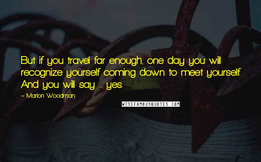 Marion Woodman Quotes: But if you travel far enough, one day you will recognize yourself coming down to meet yourself. And you will say - yes.