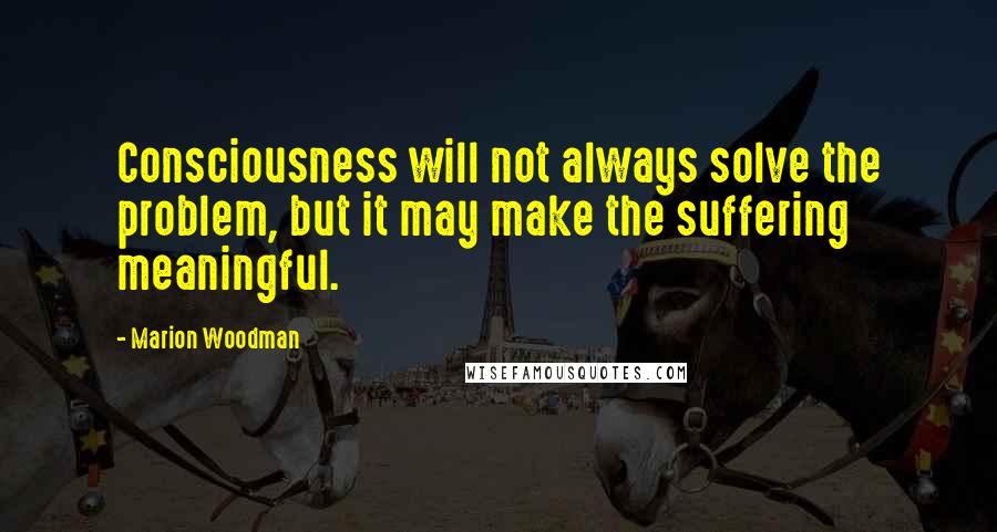 Marion Woodman Quotes: Consciousness will not always solve the problem, but it may make the suffering meaningful.